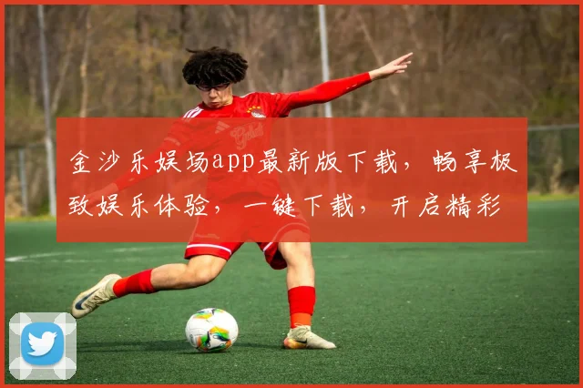 金沙乐娱场app最新版下载，畅享极致娱乐体验，一键下载，开启精彩之旅，不容错过