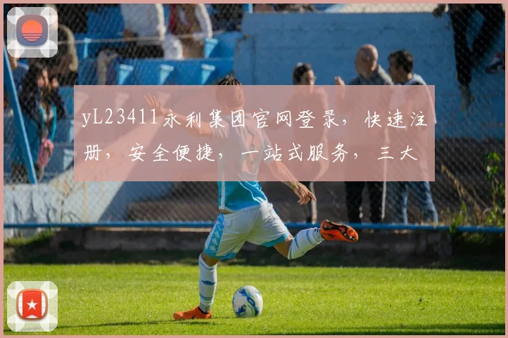 yL23411永利集团官网登录，快速注册，安全便捷，一站式服务，三大保障