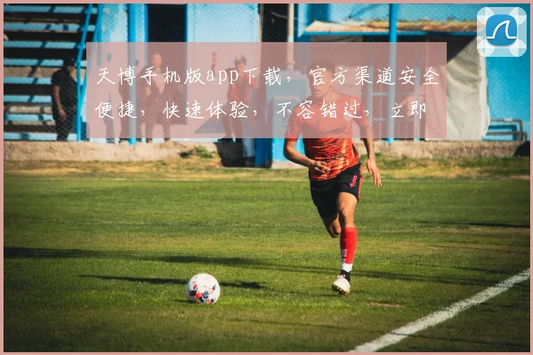 天博手机版app下载，官方渠道安全便捷，快速体验，不容错过，立即下载