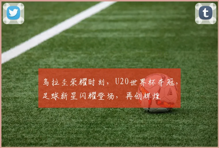 乌拉圭荣耀时刻，U20世界杯夺冠，足球新星闪耀登场，再创辉煌