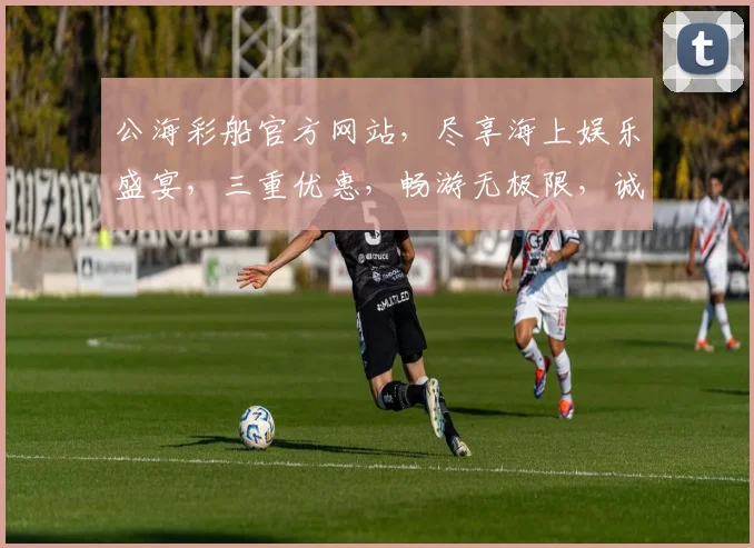 公海彩船官方网站，尽享海上娱乐盛宴，三重优惠，畅游无极限，诚邀加入