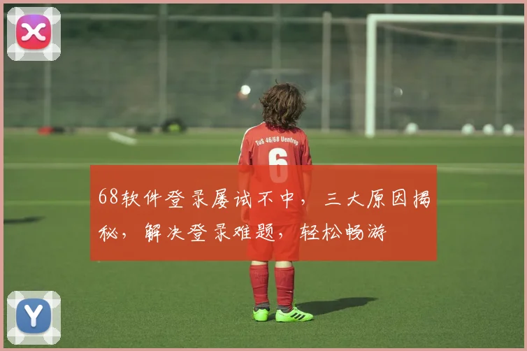 68软件登录屡试不中，三大原因揭秘，解决登录难题，轻松畅游